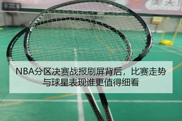 NBA分区决赛战报刷屏背后，比赛走势与球星表现谁更值得细看