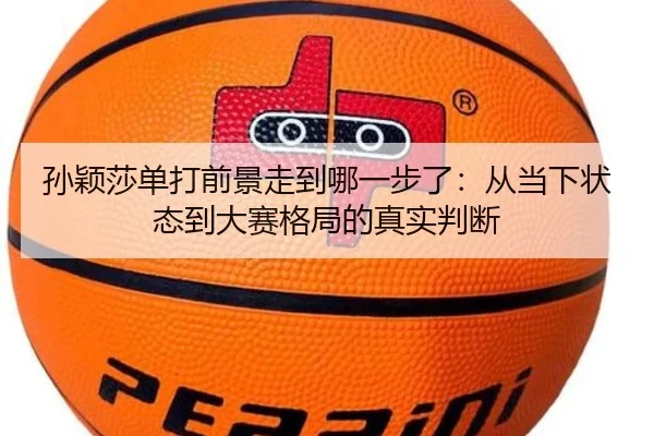 孙颖莎单打前景走到哪一步了：从当下状态到大赛格局的真实判断