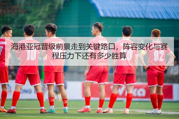 海港亚冠晋级前景走到关键路口，阵容变化与赛程压力下还有多少胜算